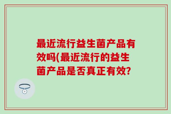 最近流行益生菌产品有效吗(最近流行的益生菌产品是否真正有效？