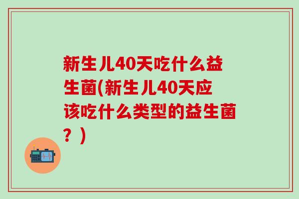新生儿40天吃什么益生菌(新生儿40天应该吃什么类型的益生菌？)