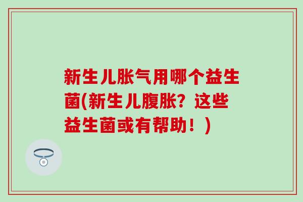新生儿胀气用哪个益生菌(新生儿腹胀？这些益生菌或有帮助！)