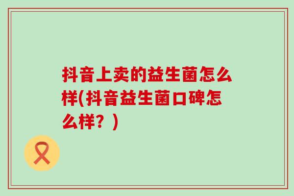 抖音上卖的益生菌怎么样(抖音益生菌口碑怎么样？)
