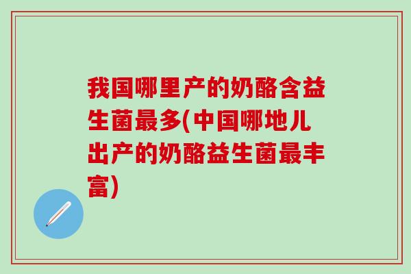 我国哪里产的奶酪含益生菌最多(中国哪地儿出产的奶酪益生菌最丰富)