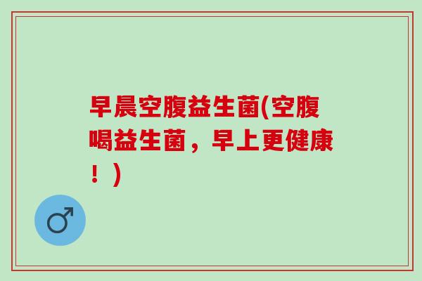 早晨空腹益生菌(空腹喝益生菌，早上更健康！)