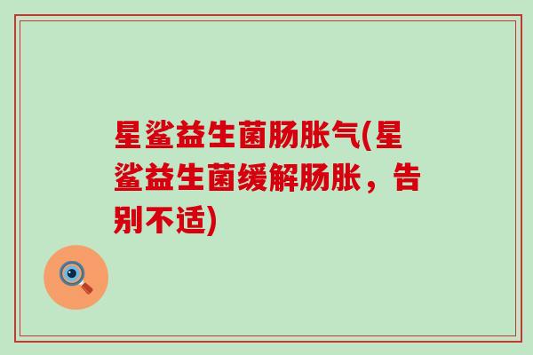 星鲨益生菌肠胀气(星鲨益生菌缓解肠胀，告别不适)