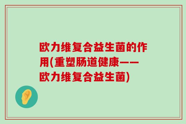 欧力维复合益生菌的作用(重塑肠道健康——欧力维复合益生菌)