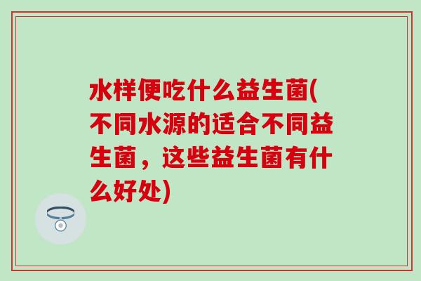 水样便吃什么益生菌(不同水源的适合不同益生菌，这些益生菌有什么好处)