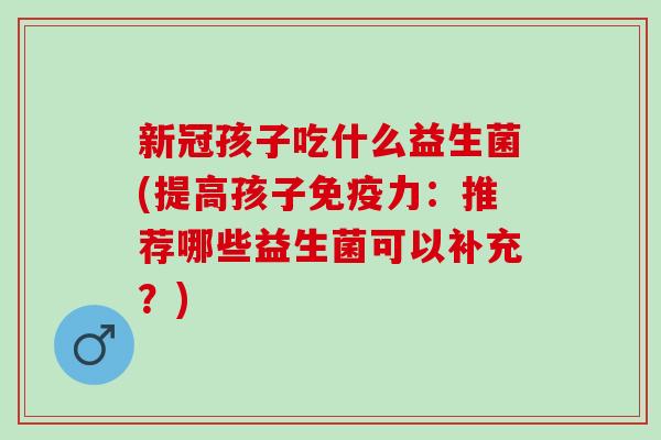 新冠孩子吃什么益生菌(提高孩子免疫力：推荐哪些益生菌可以补充？)