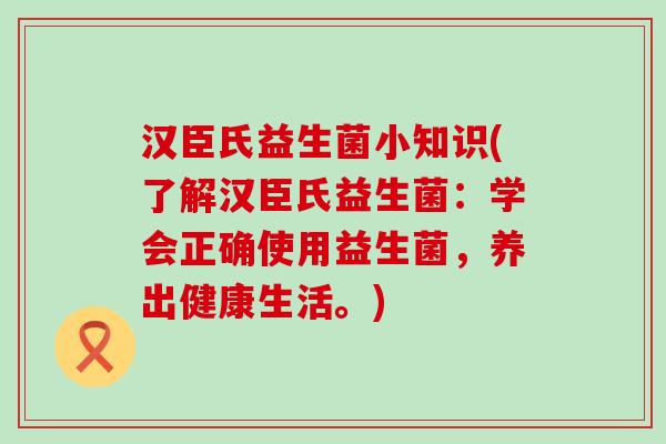 汉臣氏益生菌小知识(了解汉臣氏益生菌：学会正确使用益生菌，养出健康生活。)