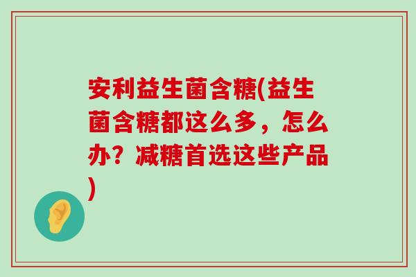 安利益生菌含糖(益生菌含糖都这么多，怎么办？减糖首选这些产品)