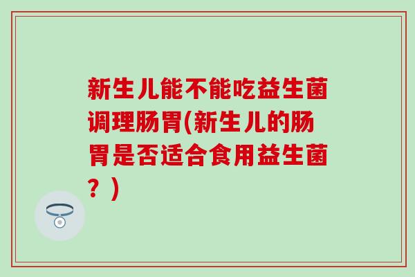 新生儿能不能吃益生菌调理肠胃(新生儿的肠胃是否适合食用益生菌？)