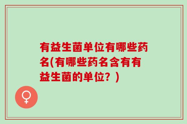 有益生菌单位有哪些药名(有哪些药名含有有益生菌的单位？)