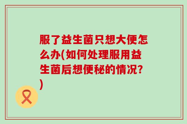 服了益生菌只想大便怎么办(如何处理服用益生菌后想便秘的情况？)