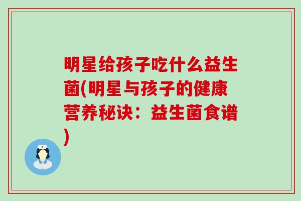 明星给孩子吃什么益生菌(明星与孩子的健康营养秘诀：益生菌食谱)