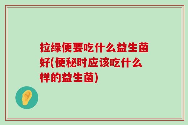 拉绿便要吃什么益生菌好(便秘时应该吃什么样的益生菌)