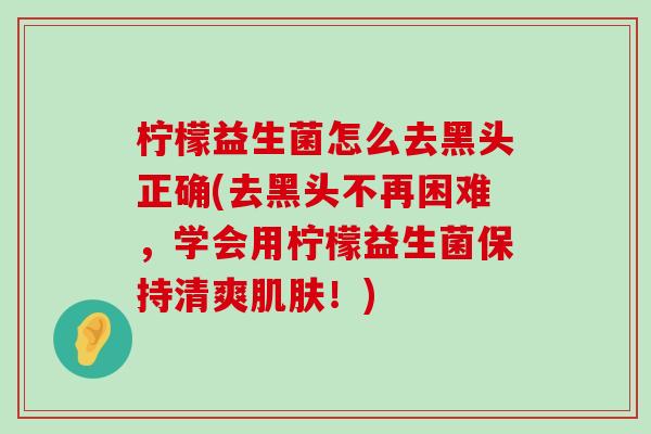 柠檬益生菌怎么去黑头正确(去黑头不再困难,学会用柠檬益生菌保持清爽!) 柠檬益生菌怎么去黑头正确(去黑头不再困难,学会用柠檬益生菌保持清爽!)