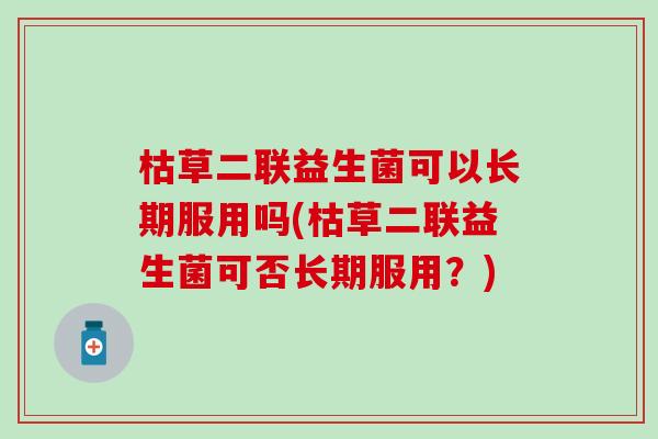 枯草二联益生菌可以长期服用吗(枯草二联益生菌可否长期服用？)