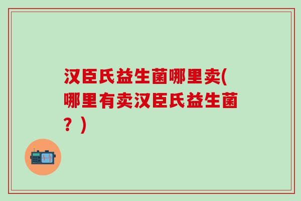 汉臣氏益生菌哪里卖(哪里有卖汉臣氏益生菌？)