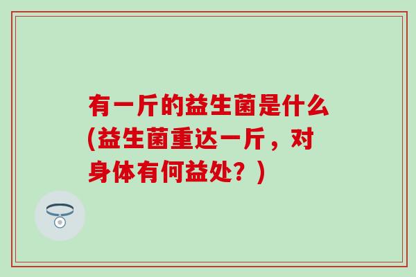 有一斤的益生菌是什么(益生菌重达一斤，对身体有何益处？)