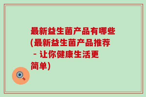 新益生菌产品有哪些(新益生菌产品推荐 - 让你健康生活更简单) 新益生菌产品有哪些(新益生菌产品推荐 - 让你健康生活更简单)