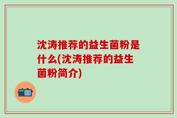 沈涛推荐的益生菌粉是什么(沈涛推荐的益生菌粉简介)