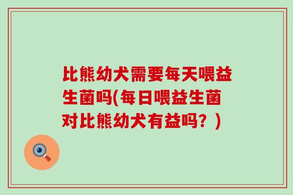 比熊幼犬需要每天喂益生菌吗(每日喂益生菌对比熊幼犬有益吗？)