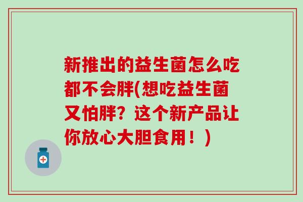 新推出的益生菌怎么吃都不会胖(想吃益生菌又怕胖?这个新产品让你放心大胆食用!) 新推出的益生菌怎么吃都不会胖(想吃益生菌又怕胖?这个新产品让你放心大胆食用!)