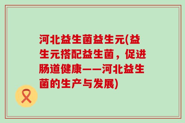 河北益生菌益生元(益生元搭配益生菌,促进肠道健康——河北益生菌的生产与发展) 河北益生菌益生元(益生元搭配益生菌,促进肠道健康——河北益生菌的生产与发展)