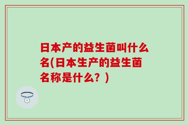 日本产的益生菌叫什么名(日本生产的益生菌名称是什么?) 日本产的益生菌叫什么名(日本生产的益生菌名称是什么?)