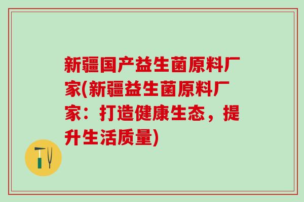 新疆国产益生菌原料厂家(新疆益生菌原料厂家:打造健康生态,提升生活质量) 新疆国产益生菌原料厂家(新疆益生菌原料厂家:打造健康生态,提升生活质量)