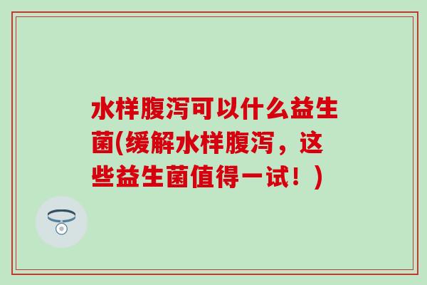 水样腹泻可以什么益生菌(缓解水样腹泻，这些益生菌值得一试！)