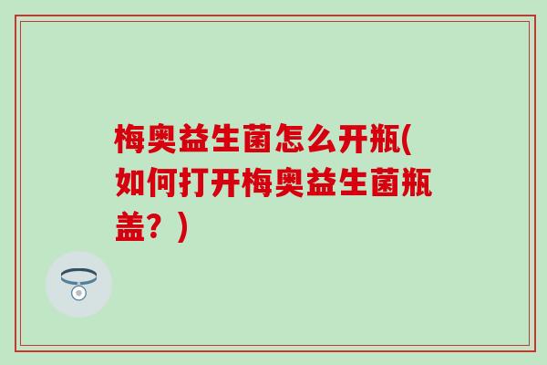 梅奥益生菌怎么开瓶(如何打开梅奥益生菌瓶盖?) 梅奥益生菌怎么开瓶(如何打开梅奥益生菌瓶盖?)