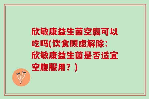 欣敏康益生菌空腹可以吃吗(饮食顾虑解除：欣敏康益生菌是否适宜空腹服用？)
