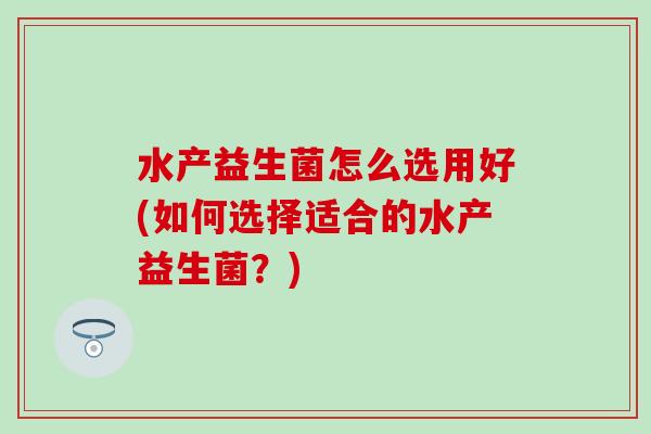 水产益生菌怎么选用好(如何选择适合的水产益生菌?) 水产益生菌怎么选用好(如何选择适合的水产益生菌?)