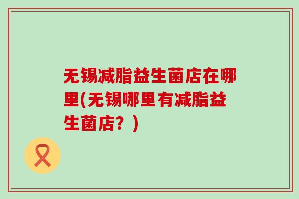 无锡减脂益生菌店在哪里(无锡哪里有减脂益生菌店？)