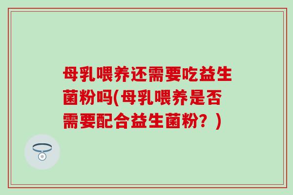 母乳喂养还需要吃益生菌粉吗(母乳喂养是否需要配合益生菌粉？)