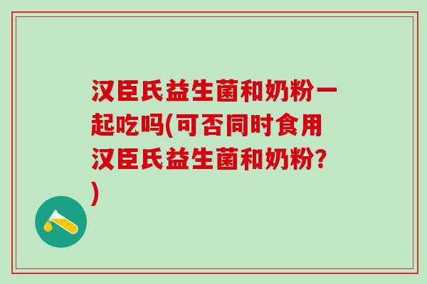 汉臣氏益生菌和奶粉一起吃吗(可否同时食用汉臣氏益生菌和奶粉？)