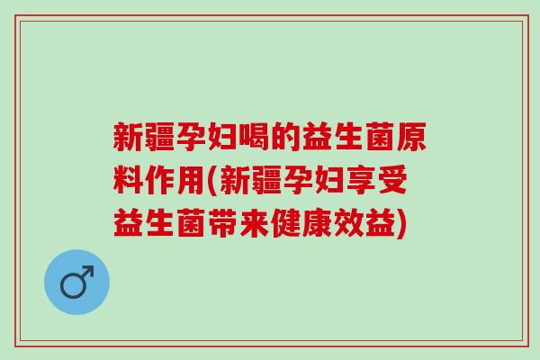 新疆孕妇喝的益生菌原料作用(新疆孕妇享受益生菌带来健康效益)