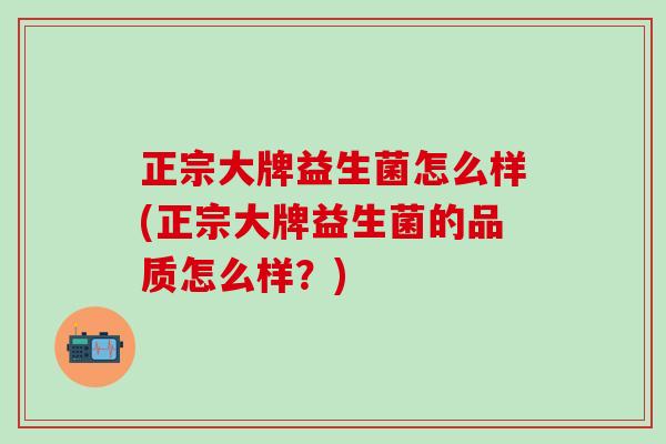 正宗大牌益生菌怎么样(正宗大牌益生菌的品质怎么样？)