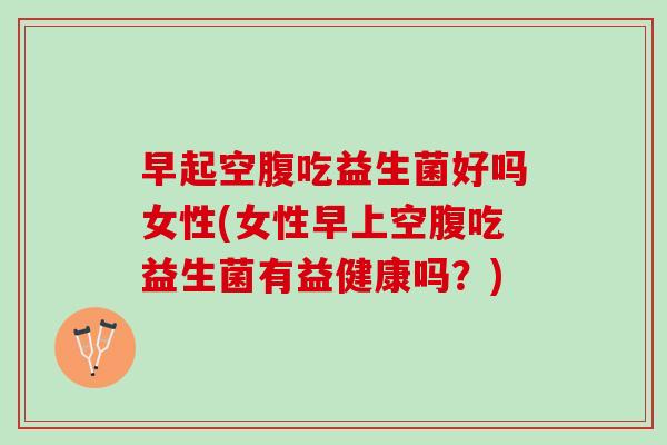 早起空腹吃益生菌好吗女性(女性早上空腹吃益生菌有益健康吗？)