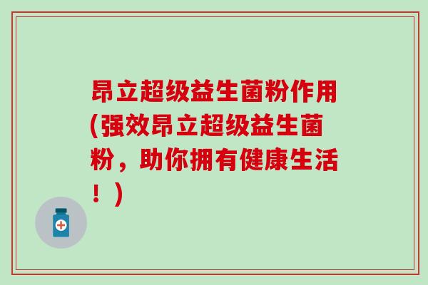 昂立超级益生菌粉作用(强效昂立超级益生菌粉,助你拥有健康生活!) 昂立超级益生菌粉作用(强效昂立超级益生菌粉,助你拥有健康生活!)
