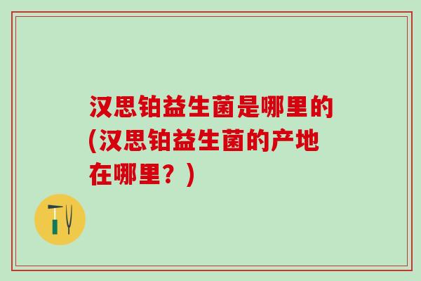 汉思铂益生菌是哪里的(汉思铂益生菌的产地在哪里？)