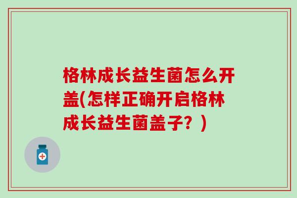 格林成长益生菌怎么开盖(怎样正确开启格林成长益生菌盖子？)