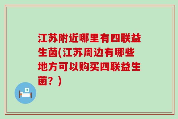 江苏附近哪里有四联益生菌(江苏周边有哪些地方可以购买四联益生菌？)