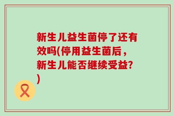 新生儿益生菌停了还有效吗(停用益生菌后，新生儿能否继续受益？)