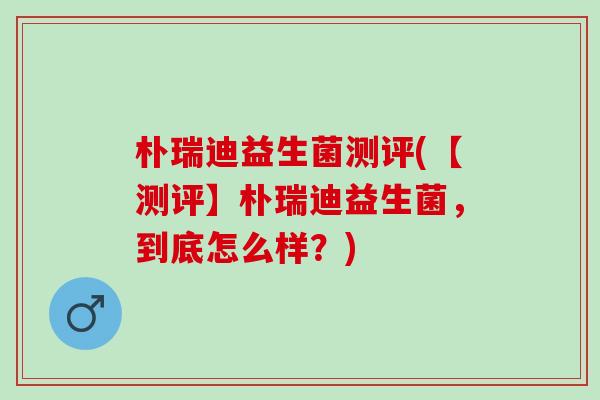 朴瑞迪益生菌测评(【测评】朴瑞迪益生菌，到底怎么样？)