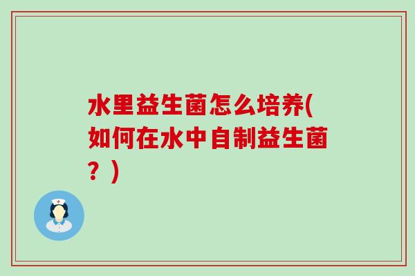 水里益生菌怎么培养(如何在水中自制益生菌?) 水里益生菌怎么培养(如何在水中自制益生菌?)
