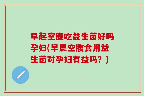 早起空腹吃益生菌好吗孕妇(早晨空腹食用益生菌对孕妇有益吗？)