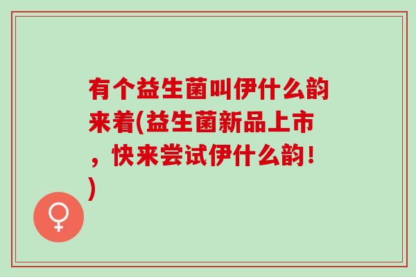 有个益生菌叫伊什么韵来着(益生菌新品上市，快来尝试伊什么韵！)