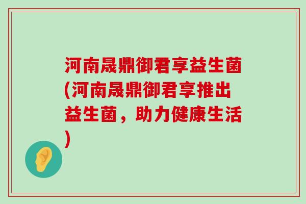 河南晟鼎御君享益生菌(河南晟鼎御君享推出益生菌，助力健康生活)