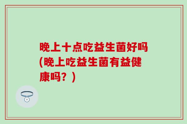 晚上十点吃益生菌好吗(晚上吃益生菌有益健康吗？)