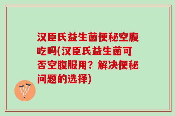 汉臣氏益生菌便秘空腹吃吗(汉臣氏益生菌可否空腹服用？解决便秘问题的选择)